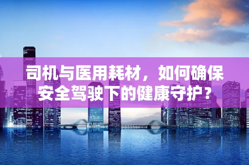 司机与医用耗材，如何确保安全驾驶下的健康守护？