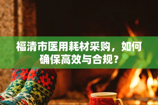 福清市医用耗材采购，如何确保高效与合规？