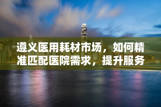 遵义医用耗材市场，如何精准匹配医院需求，提升服务效率？
