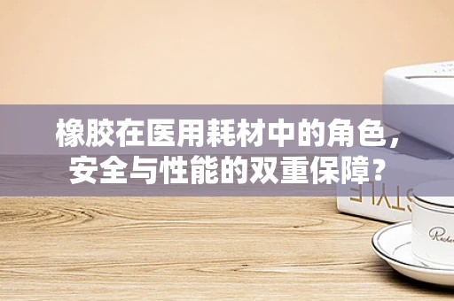 橡胶在医用耗材中的角色，安全与性能的双重保障？