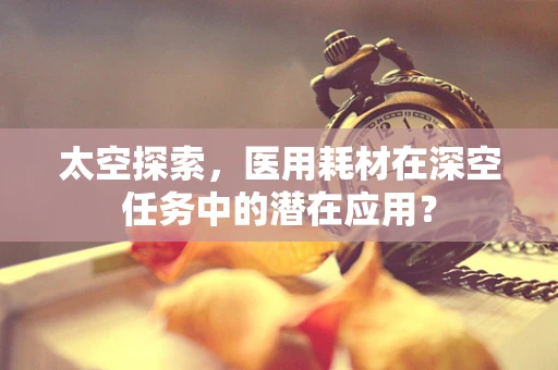 太空探索，医用耗材在深空任务中的潜在应用？