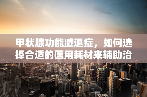 甲状腺功能减退症，如何选择合适的医用耗材来辅助治疗？