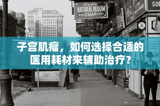 子宫肌瘤，如何选择合适的医用耗材来辅助治疗？