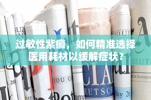 过敏性紫癜，如何精准选择医用耗材以缓解症状？