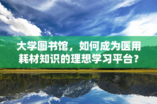 大学图书馆，如何成为医用耗材知识的理想学习平台？