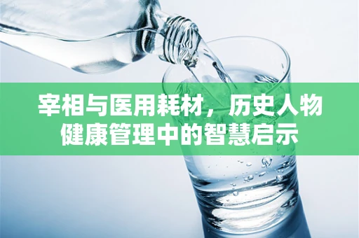 宰相与医用耗材，历史人物健康管理中的智慧启示