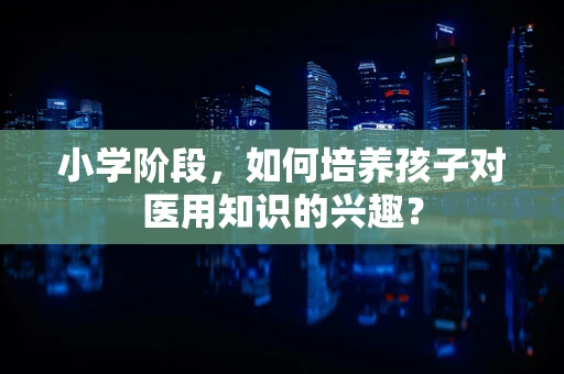 小学阶段，如何培养孩子对医用知识的兴趣？