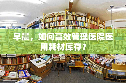 早晨，如何高效管理医院医用耗材库存？