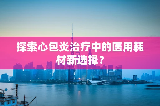 探索心包炎治疗中的医用耗材新选择？