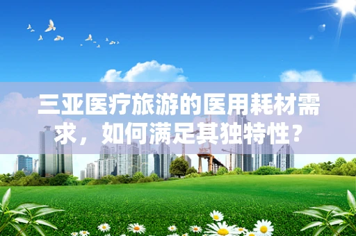 三亚医疗旅游的医用耗材需求，如何满足其独特性？