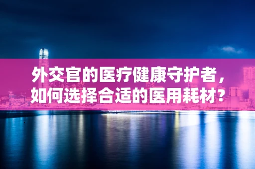 外交官的医疗健康守护者，如何选择合适的医用耗材？