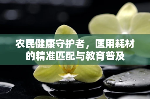 农民健康守护者，医用耗材的精准匹配与教育普及