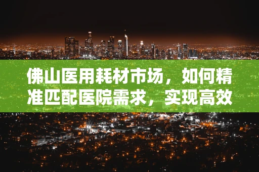 佛山医用耗材市场，如何精准匹配医院需求，实现高效供应？