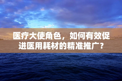 医疗大使角色，如何有效促进医用耗材的精准推广？