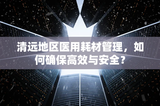 清远地区医用耗材管理，如何确保高效与安全？