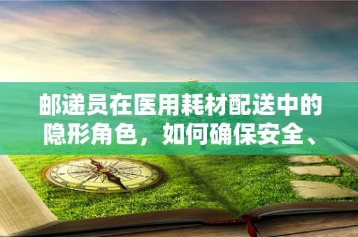 邮递员在医用耗材配送中的隐形角色，如何确保安全、高效的生命线传递？
