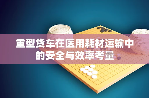 重型货车在医用耗材运输中的安全与效率考量