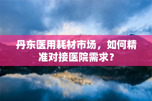 丹东医用耗材市场，如何精准对接医院需求？