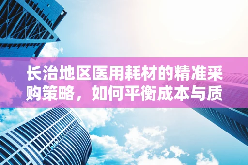 长治地区医用耗材的精准采购策略，如何平衡成本与质量？