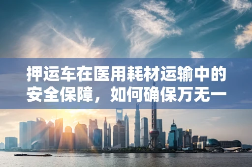押运车在医用耗材运输中的安全保障，如何确保万无一失？