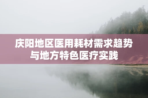 庆阳地区医用耗材需求趋势与地方特色医疗实践