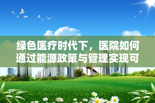 绿色医疗时代下，医院如何通过能源政策与管理实现可持续发展？