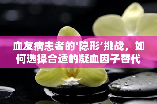 血友病患者的‘隐形’挑战，如何选择合适的凝血因子替代治疗？