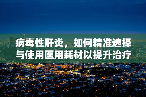 病毒性肝炎，如何精准选择与使用医用耗材以提升治疗效率？