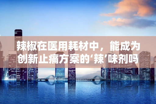 辣椒在医用耗材中，能成为创新止痛方案的‘辣’味剂吗？