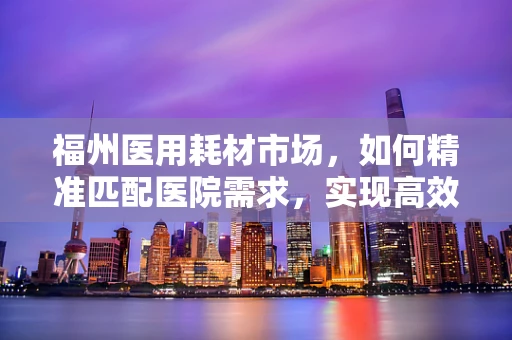 福州医用耗材市场，如何精准匹配医院需求，实现高效供应？