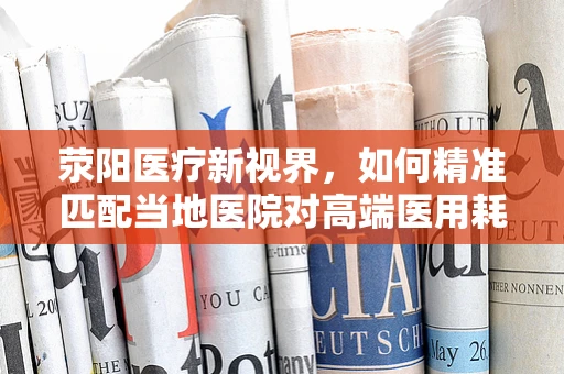 荥阳医疗新视界，如何精准匹配当地医院对高端医用耗材的需求？