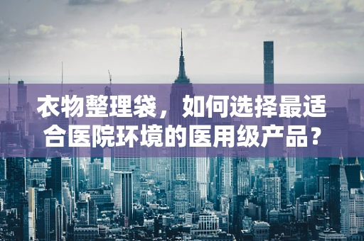 衣物整理袋，如何选择最适合医院环境的医用级产品？