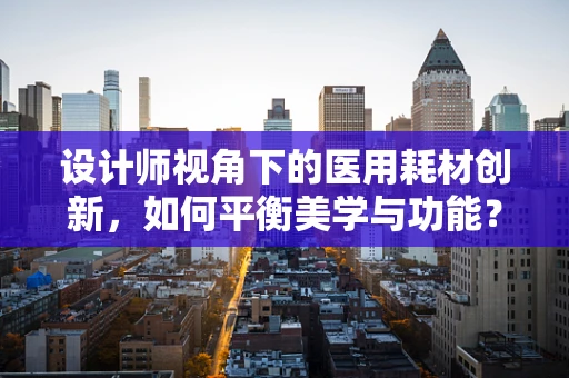 设计师视角下的医用耗材创新，如何平衡美学与功能？