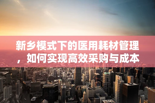 新乡模式下的医用耗材管理，如何实现高效采购与成本控制？