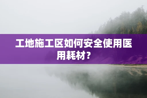 工地施工区如何安全使用医用耗材？