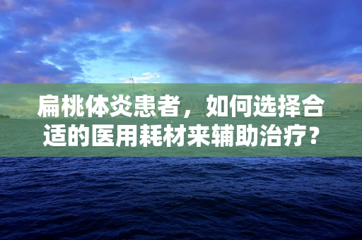 扁桃体炎患者，如何选择合适的医用耗材来辅助治疗？