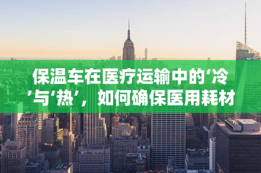 保温车在医疗运输中的‘冷’与‘热’，如何确保医用耗材的恒温安全？