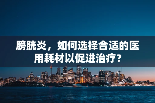膀胱炎，如何选择合适的医用耗材以促进治疗？