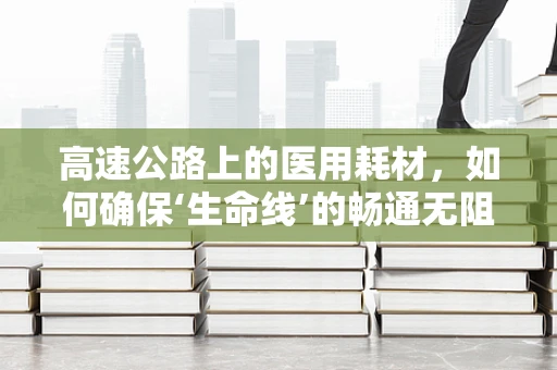高速公路上的医用耗材，如何确保‘生命线’的畅通无阻？