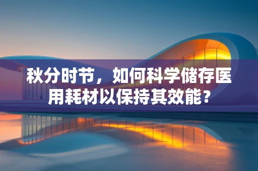 秋分时节，如何科学储存医用耗材以保持其效能？