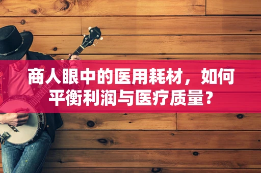 商人眼中的医用耗材，如何平衡利润与医疗质量？