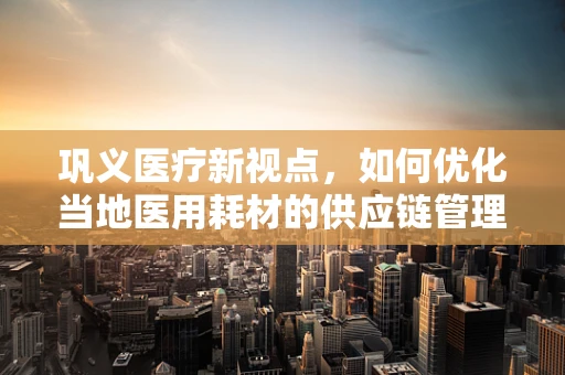 巩义医疗新视点，如何优化当地医用耗材的供应链管理？