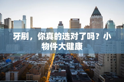 牙刷，你真的选对了吗？小物件大健康