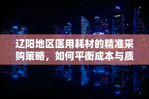 辽阳地区医用耗材的精准采购策略，如何平衡成本与质量？