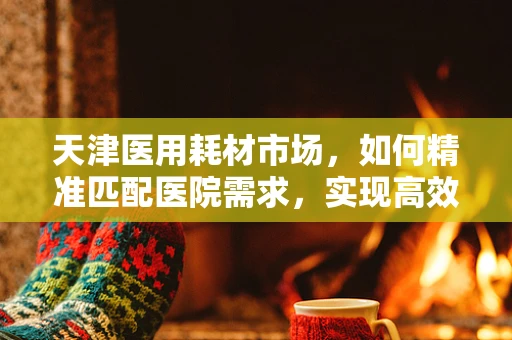 天津医用耗材市场，如何精准匹配医院需求，实现高效供应？