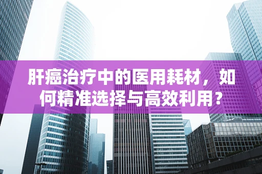 肝癌治疗中的医用耗材，如何精准选择与高效利用？