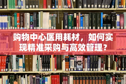 购物中心医用耗材，如何实现精准采购与高效管理？