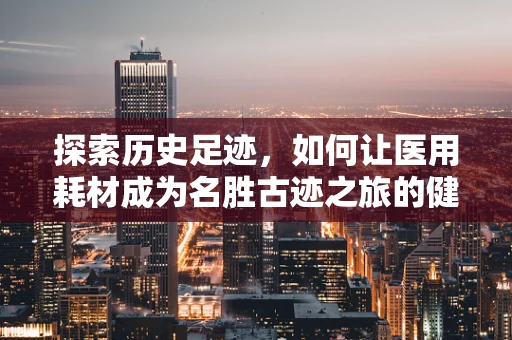探索历史足迹，如何让医用耗材成为名胜古迹之旅的健康守护者？
