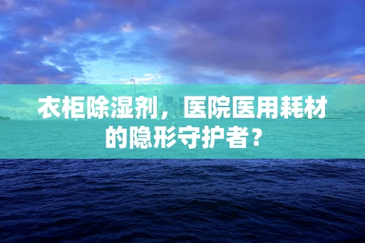 衣柜除湿剂，医院医用耗材的隐形守护者？