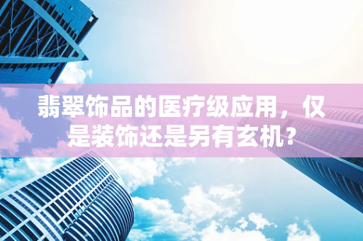 翡翠饰品的医疗级应用，仅是装饰还是另有玄机？